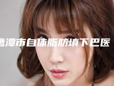 鹰潭市自体脂肪填下巴医生上榜清单前十名单查收-鹰潭市自体脂肪填下巴整形医生