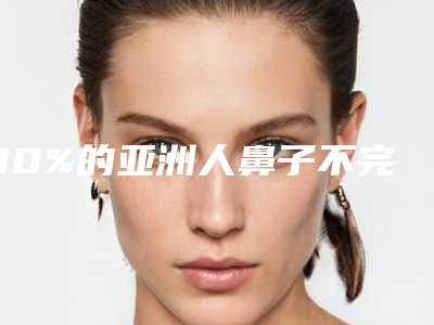 90%的亚洲人鼻子不完美(亚洲人鼻子与欧美鼻子差异)