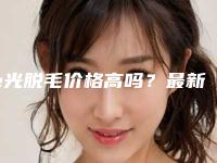 e光脱毛价格高吗？最新案例,e光脱毛医生推荐