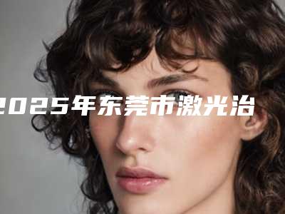 2025年东莞市激光治疗黄褐斑整形医院在榜名单前十位哪家名气高