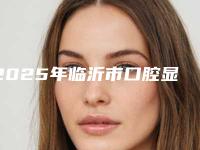 2025年临沂市口腔显微镜根管治疗医院拿走不谢-临沂市口腔显微镜根管治疗口腔医院