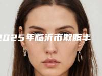 2025年临沂市取脂丰脸价格收费表正规新版曝光(临沂市取脂丰脸费用计算)
