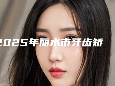 2025年丽水市牙齿矫正术医院排名前十爆料-丽水市牙齿矫正术口腔医院