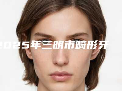 2025年三明市畸形牙修复价格收费表预先一览(三明市畸形牙修复大概需要多少费用)