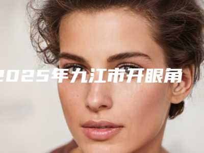 2025年九江市开眼角整形手术价位表详细曝光(九江市开眼角整形手术术要多少钱比较合理)