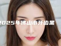2025年佛山市牙齿黑三角树脂修复医院综合实力前十名排行榜口碑合集-佛山市牙齿黑三角树脂修复口腔医院