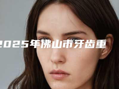 2025年佛山市牙齿重置价格收费表2025快来种草