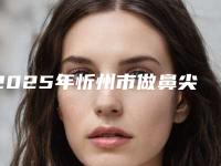 2025年忻州市做鼻尖缩小整形医院在榜清单前十名专业上线