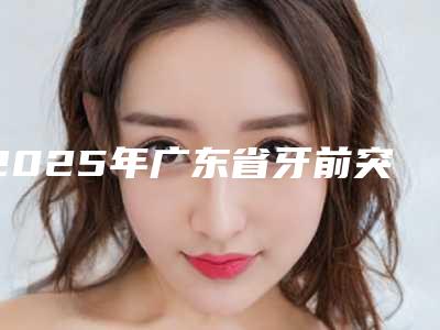 2025年广东省牙前突医院靠谱的有哪几家-广东省牙前突口腔医院