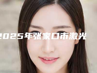 2025年张家口市激光收缩毛孔医院强榜前十位哪家效果好(张家口市激光收缩毛孔整形医院)