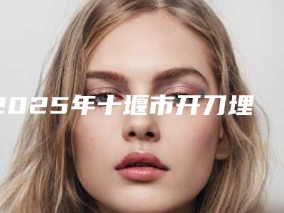 2025年十堰市开刀埋线无痕双眼皮医院排行前十强测评结果出(十堰梵媞整形美门诊部值得推荐)
