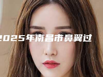 2025年南昌市鼻翼过宽美容整形医院在榜清单全程在线解读医院口碑_技术