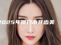 2025年厦门市牙齿美学即刻修复术医院TOP5TOP10排名更新-厦门市牙齿美学即刻修复术口腔医院