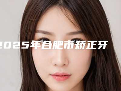 2025年合肥市矫正牙齿牙齿外凸医院排行榜前十名名单公布-合肥创美口腔CrebeauDental实力有的挑