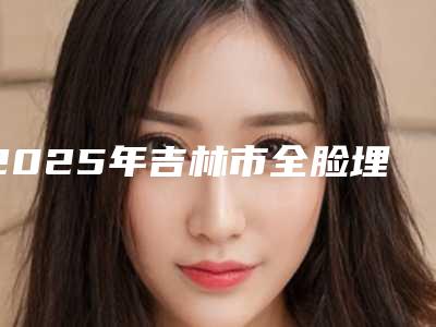 2025年吉林市全脸埋线价格表优惠发布（吉林市全脸埋线费用到底需要多少呢）