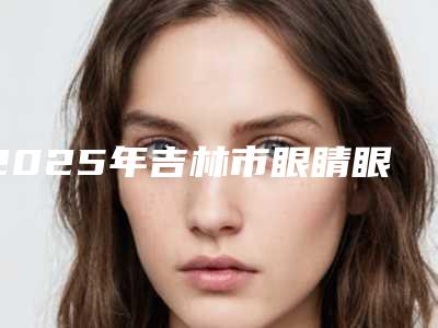 2025年吉林市眼睛眼角开大手术价格明细一览表(吉林市眼睛眼角开大费用为什么这么贵呢)