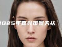 2025年嘉兴市景天祛斑祛黄褐斑整形医院在榜名单都是哪些上榜