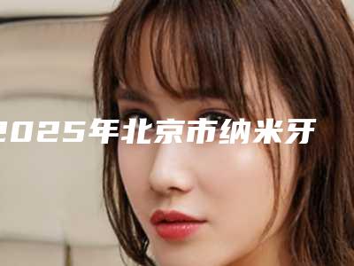 2025年北京市纳米牙医院综合实力前十强口碑排行榜权威名单盘点-北京市纳米牙口腔医院