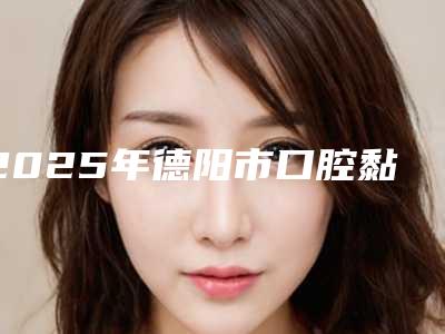 2025年德阳市口腔黏膜病治疗医院排行前十名正规之选-德阳市口腔黏膜病治疗口腔医院
