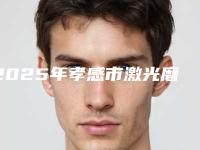 2025年孝感市激光磨皮去痘疤整形医院上榜清单前十名哪家技术强