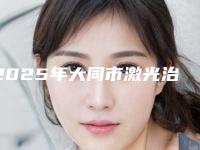 2025年大同市激光治疗色斑医院排名榜实力口碑有保障(大同景然美容整形诊所重点分享)