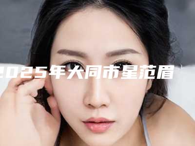 2025年大同市星范眉毛种植医院排行top10强名单发布(大同同美汇美容整形诊所实力高低任你挑)