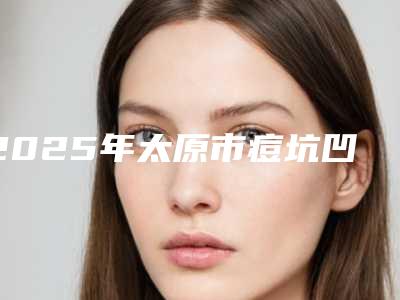 2025年太原市痘坑凹洞痘坑修复医院上榜清单前十名排名表2025新版(太原宜烁雅肤健康文源巷医疗美容诊所体验过都说实力效果好)