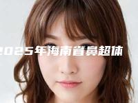 2025年海南省鼻超体隆鼻整形医院排名私立医美更重口碑