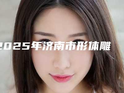2025年济南市形体雕塑价格表惊喜公布(济南市形体雕塑价格是不是很高)