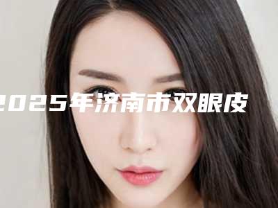 2025年济南市双眼皮韩式微创整形医院排名榜前十强口碑盘点