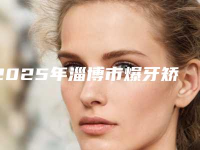 2025年淄博市爆牙矫正医院在榜清单前十实地考察-淄博市爆牙矫正口腔医院