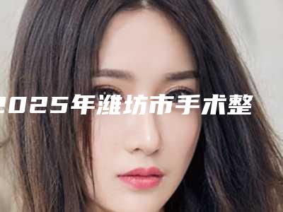 2025年潍坊市手术整形耳朵价格表(价目)2025公开(潍坊市手术整形耳朵整形费用一般要多少)