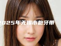 2025年无锡市龅牙带牙套医院排行前十名口碑榜更新了-无锡市龅牙带牙套口腔医院