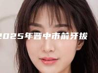 2025年晋中市前牙拔除术医院排行榜top10实查-晋中市前牙拔除术口腔医院