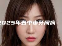 2025年晋中市牙周病中度医院排名凭口碑那家好呢-晋中市牙周病中度口腔医院