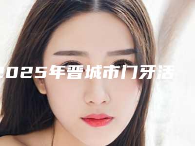 2025年晋城市门牙活动义齿医院排行榜十强女生必看名单推荐-晋城市门牙活动义齿口腔医院