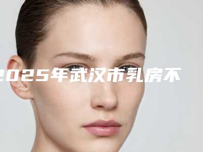 2025年武汉市乳房不对称手术整形医院在榜名单top10强汇总点评