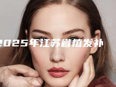 2025年江苏省植发补发医院上榜名单十强推荐盘点(解放军第100医院整形美容外科勇争前列)