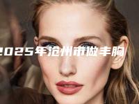 2025年沧州市做丰胸医院排行榜前十位权威榜单整理(沧州市做丰胸整形医院)