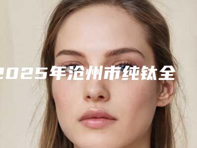 2025年沧州市纯钛全口假牙价格表2025版本流出