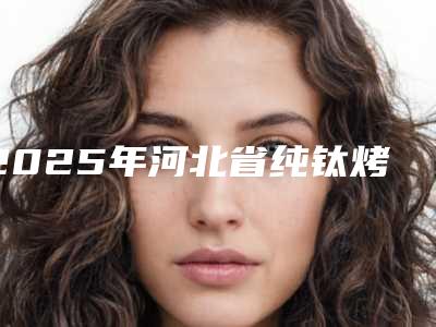 2025年河北省纯钛烤塑一体冠医院排名八强机构-河北省纯钛烤塑一体冠口腔医院
