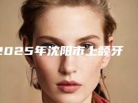 2025年沈阳市上颌牙拔牙医院在榜清单前10强大曝光-沈阳市上颌牙拔牙口腔医院