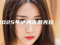 2025年泸州市激光拉皮汇集在此口碑出圈价格便宜(泸州市激光拉皮整形医院)