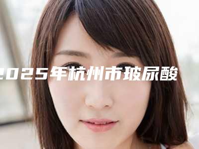 2025年杭州市玻尿酸海薇填充整形医院排名top10预测