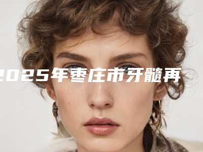 2025年枣庄市牙髓再生医院口碑榜前十强口碑汇总-枣庄市牙髓再生口腔医院