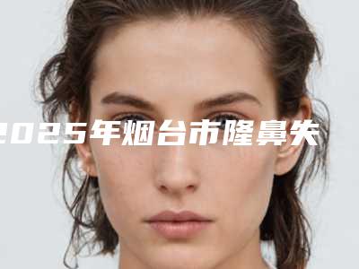 2025年烟台市隆鼻失败修复整形top3结果预测