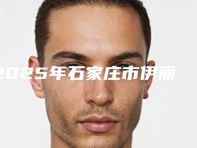 2025年石家庄市伊丽莎白去皱手术医院前十佳排行名单收藏(石家庄市伊丽莎白去皱手术整形医院)