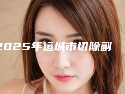 2025年运城市切除副乳医院排行榜前10名口碑爆裂(运城市切除副乳整形医院)