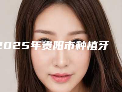 2025年贵阳市种植牙桥架医院上榜名单前十强都是哪家-贵阳市种植牙桥架口腔医院