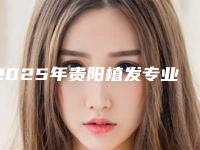 2025年贵阳植发专业机构评测看哪家医院技术更优